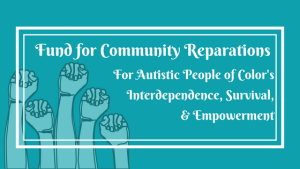 Five upraised fists below the words “Fund for Community Reparations For Autistic People of Color's Interdependence, Survival, & Empowerment”