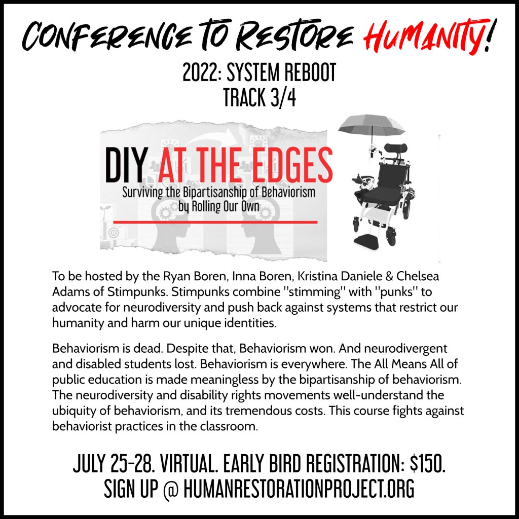 CONFERENCE TO RESTORE HUMANITY!
2022: SYSTEM REBOOT
TRACK 3/4
DIY AT THE EDGES
Surviving the Bipartisanship of Behaviorism by Rolling Our Own

To be hosted by the Ryan Boren, Inna Boren, Kristina Daniele & Chelsea Adams of Stimpunks. Stimpunks combine "stimming" with "punks" to advocate for neurodiversity and push back against systems that restrict our humanity and harm our unique identities.

Behaviorism is dead. Despite that. Behaviorism won. And neurodivergent and disabled students lost. Behaviorism is everywhere. The All Means All of public education is made meaningless by the bipartisanship of behaviorism. The neurodiversity and disability rights movements well-understand the ubiquity of behaviorism, and its tremendous costs. This course fights against behaviorist practices in the classroom.

JULY 25-28. VIRTUAL. EARLY BIRD REGISTRATION: $150.
SIGN UP @ HUMANRESTORATIONPROJECT.ORG