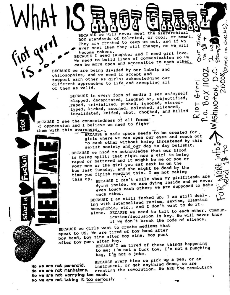 What Is Riot Grrrl?
BECAUSE us girls crave records and books and fanzines that speak to US that WE feel included in and can understand in our own ways.
BECAUSE we wanna make it easier for girls to see/hear each other's work so that we can share strategies and criticize-applaud each other.
BECAUSE we must take over the means of production in order to create our own meanings.
BECAUSE viewing our work as being connected to our girlfriends-politics-real lives is essential if we are gonna figure out how we are doing impacts, reflects, perpetuates, or DISRUPTS the status quo.
BECAUSE we recognize fantasies of Instant Macho Gun Revolution as impractical lies meant to keep us simply dreaming instead of becoming our dreams AND THUS seek to create revolution in our own lives every single day by envisioning and creating alternatives to the bullshit christian capitalist way of doing things.
BECAUSE we want and need to encourage and be encouraged in the face of all our own insecurities, in the face of beergutboyrock that tells us we can't play our instruments, in the face of "authorities" who say our bands/zines/etc are the worst in the US and
BECAUSE we don't wanna assimilate to someone else's (boy) standards of what is or isn't.
BECAUSE we are unwilling to falter under claims that we are reactionary "reverse sexists" AND NOT THE TRUEPUNKROCKSOULCRUSADERS THAT WE KNOW we really are.
BECAUSE we know that life is much more than physical survival and are patently aware that the punk rock "you can do anything" idea is crucial to the coming angry grrrl rock revolution which seeks to save the psychic and cultural lives of girls and women everywhere, according to their own terms, not ours.
BECAUSE we are interested in creating non-heirarchical ways of being AND making music, friends, and scenes based on communication + understanding, instead of competition + good/bad categorizations.
BECAUSE doing/reading/seeing/hearing cool things that validate and challenge us can help us gain the strength and sense of community that we need in order to figure out how bullshit like racism, able-bodieism, ageism, speciesism, classism, thinism, sexism, anti-semitism and heterosexism figures in our own lives.
BECAUSE we see fostering and supporting girl scenes and girl artists of all kinds as integral to this process.
BECAUSE we hate capitalism in all its forms and see our main goal as sharing information and staying alive, instead of making profits of being cool according to traditional standards.
BECAUSE we are angry at a society that tells us Girl = Dumb, Girl = Bad, Girl = Weak.
BECAUSE we are unwilling to let our real and valid anger be diffused and/or turned against us via the internalization of sexism as witnessed in girl/girl jealousism and self defeating girltype behaviors.
BECAUSE I believe with my wholeheartmindbody that girls constitute a revolutionary soul force that can, and will change the world for real.