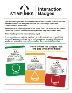 Interaction badges were first developed in Autistic spaces and conferences. They help people tell everyone who can see their badge about their communication preferences. The card that is currently visible is the active card. The other two are hidden behind the first one, accessible to the person if they should need them. The default is green if no card is displayed. If you see someone wearing a yellow or red card, please respect their wishes. If you are wearing a red or yellow card and someone is harassing you by not respecting your preference, find the nearest staff member. Here's what the badges look like and what they mean: Come Talk To Me A person wearing a green badge is actively seeking interaction. They may have trouble initiating conversations, but it's okay to come up and start a conversation with them. A white circle on a green background with the word “GREEN” beneath. Do I Know You? A person wearing a yellow badge only wants to talk to people they recognize. Unless you've met this person face-to-face before, please don't start a conversation with them. If they start talking to you, you're welcome to talk back with them. A white triangle on a yellow background with the word “YELLOW” beneath. Not Right Now A person wearing a red badge does not want anyone to talk to them. They may approach others to talk, in which case it's okay to respond. Unless you have been told otherwise, please don't start interacting with them. A white square on a red background with the word “RED” beneath.