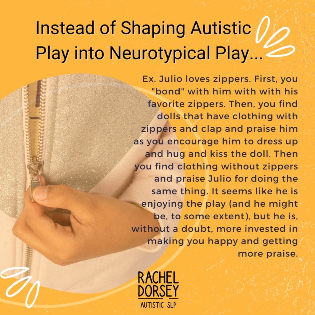 Yellow-orange background with a circular image of a hand pulling up a zipper. Brand logo is center, bottom of the slide. The headline reads “Instead of Shaping Autistic Play into Neurotypical Play . . .” Below that is text which reads, “Ex. Julio loves zippers. First, you “bond” with him with his favorite zippers. Then, you find dolls that have clothing with zippers and clap and praise him as you encourage him to dress up and hug and kiss the doll. Then you find clothing without zippers and praise Julio for doing the same thing. It seems like he is enjoying the play (and he might be, to some extent), but he is, without a doubt, more invested in making you happy and getting more praise.”