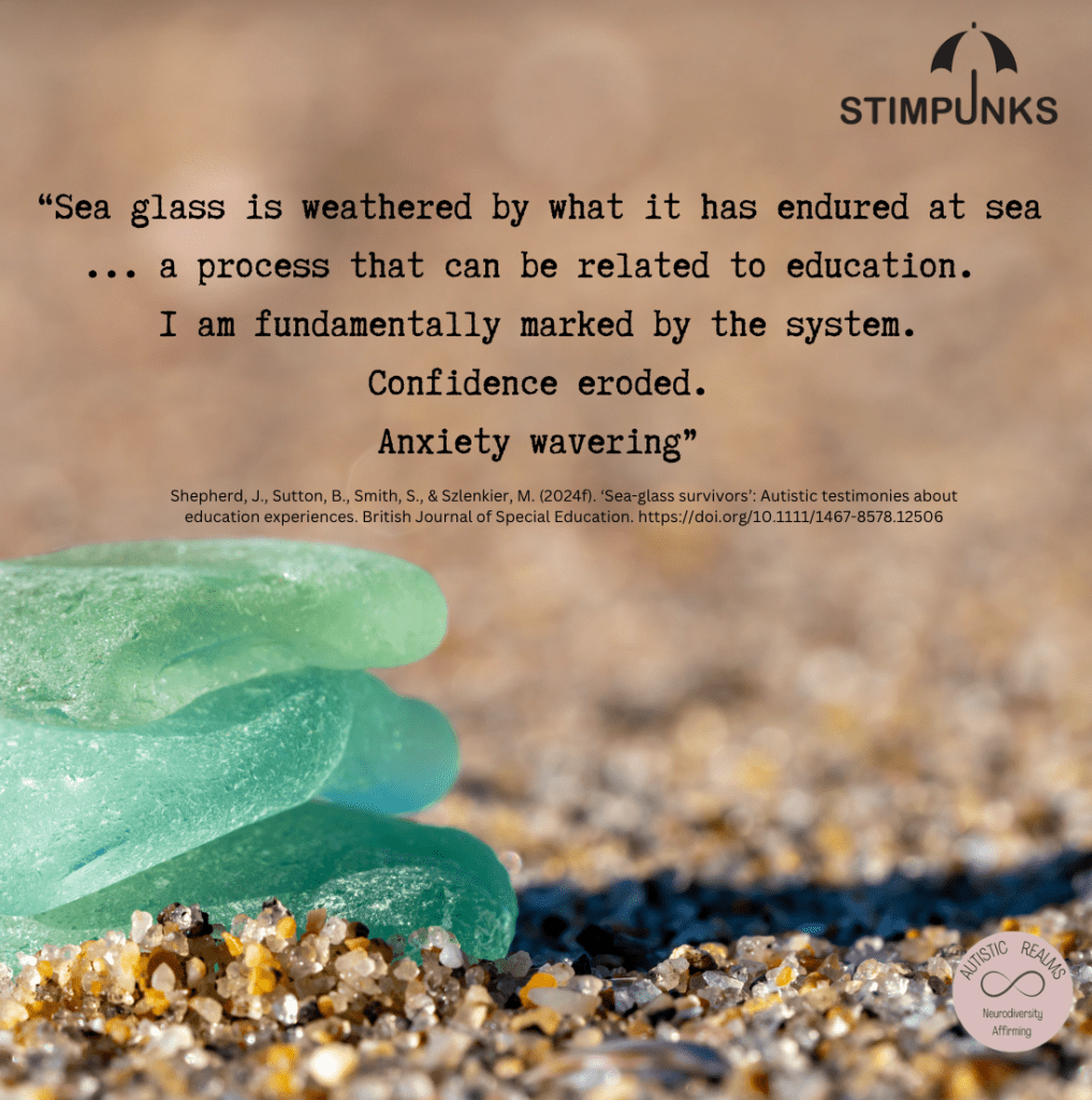 Photo of light blue seaglass on a beach. Text reads: "Sea glass is weathered by what it has endured at sea ... a process that can be related to education.
I am fundamentally marked by the system.
Confidence eroded.
Anxiety wavering"
Shepherd, J., Sutton, B., Smith, S., & Szlenkier, M. (2024f). 'Sea-glass survivors': Autistic testimonies about education experiences. British Journal of Special Education. https://doi.org/10.1111/1467-8578.12506