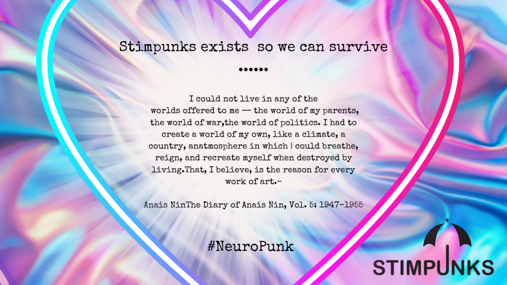 Stimpunks exists so we can survive

I could not live in any of the
worlds offered to me - the world of my parents,
the world of war, the world of politics. I had to
create a world of my own, like a climate, a
country, anatmosphere in which | could breathe,
reign, and recreate myself when destroyed by
living. That, I believe, is the reason for every
work of art.~
Anais NinThe Diary of Anais Nin, Vol. 5: 1947-1955

#NeuroPunk