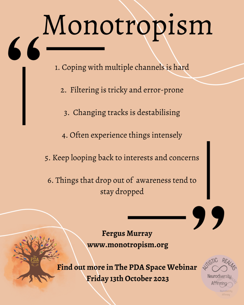 Monotropism

1. Coping with multiple channels is hard
2. Filtering is tricky and error-prone
3. Changing tracks is destabilising
4. Often experience things intensely
5. Keep looping back to interests and concerns 6. Things that drop out of awareness tend to stay dropped

Fergus Murray www.monotropism.org

Find out more in The PDA Space Webinar Friday 13th October 2023