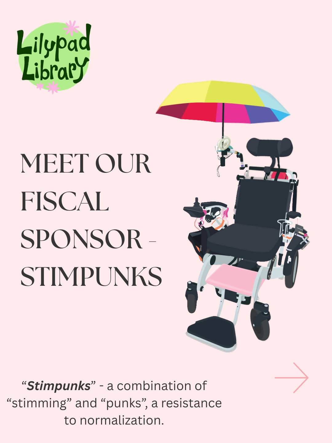 A promotional graphic on a pale pink background. In the upper left, a circular green logo with playful hand-drawn lettering reads "Lilypad Library," decorated with pink flower accents. To the right, a power wheelchair in white and black is illustrated in a detailed, semi-realistic style. The chair is equipped with multiple accessories: a rainbow umbrella mounted above (its panels spanning yellow, pink, red, purple, blue, and teal), a small electric fan, a joystick controller with pink accents, a cup holder, side pouches, and a pink footrest. Large serif text in dark charcoal on the left side of the image reads "MEET OUR FISCAL SPONSOR – STIMPUNKS" in three stacked lines. At the bottom center, smaller italic text reads: "Stimpunks" – a combination of "stimming" and "punks", a resistance to normalization. A pink arrow pointing right appears in the lower right corner.