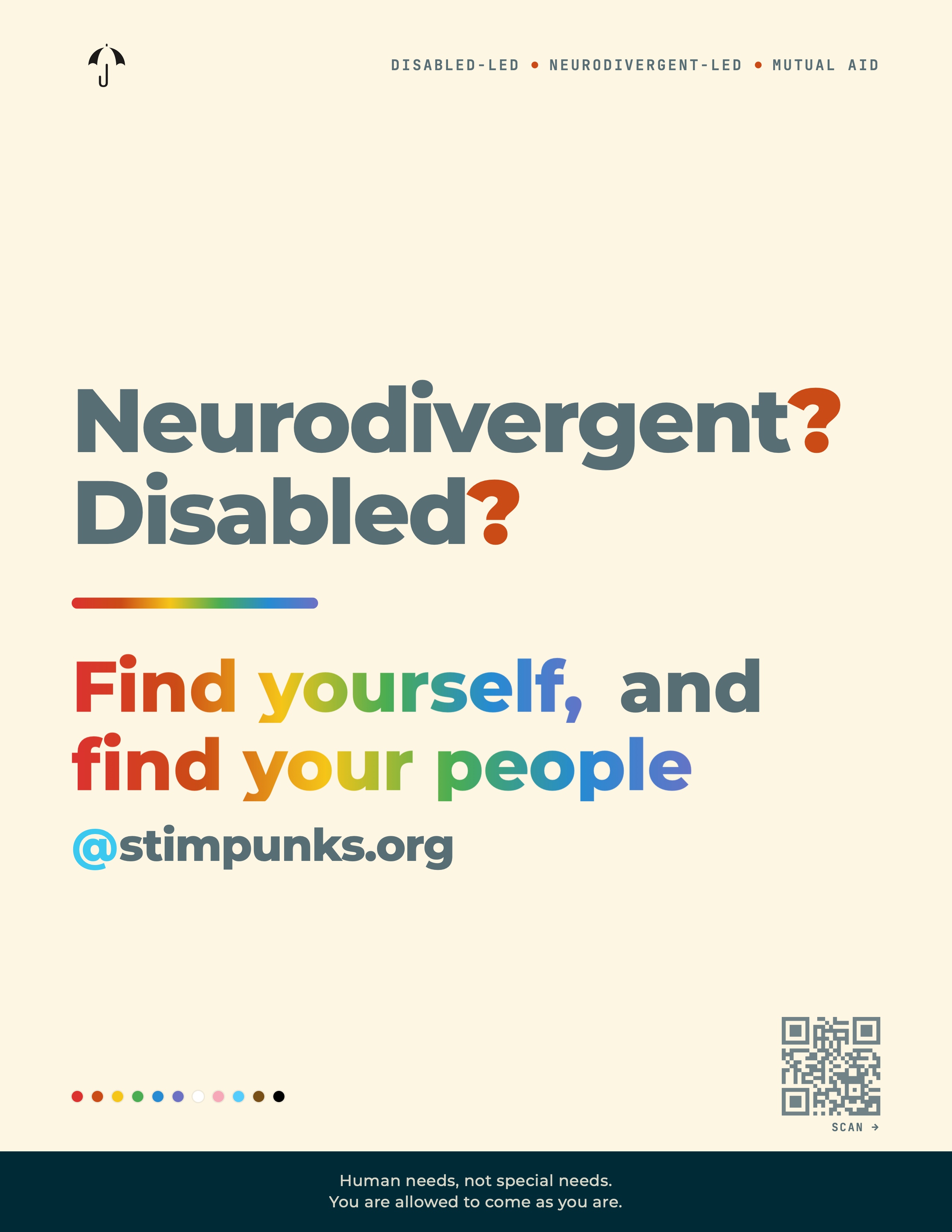 A typography-driven flyer on a warm cream background. In the top-left corner, a small black umbrella icon with a J-shaped handle. To its right, a thin uppercase mono line reads "Disabled-led • Neurodivergent-led • Mutual aid" with small orange dot separators. The body of the flyer is dominated by four lines of bold sans-serif type. Two slate-gray questions stack at the top: "Neurodivergent?" and "Disabled?" — each question mark painted in deep orange. Below, a short rainbow gradient bar (red→orange→yellow→green→blue→violet) acts as a divider, left-aligned. Beneath the bar, the answer reads "Find yourself, and / find your people" with both phrases painted in the same horizontal rainbow gradient; the connector word "and" stays slate-gray. Directly under the answer, a smaller line reads "@stimpunks.org," with the "@" in bright sky-blue. Near the bottom-left, a horizontal row of eleven small circles in the colors of the Progress Pride flag: red, orange, yellow, green, blue, violet, white, pink, light blue, brown, and black. Near the bottom-right, a QR code directing to stimpunks.org. A deep teal band runs across the bottom of the page with two centered lines of cream sans-serif text: "Human needs, not special needs. / You are allowed to come as you are."